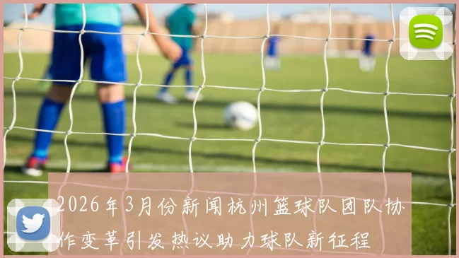 2026年3月份新闻杭州篮球队团队协作变革引发热议助力球队新征程