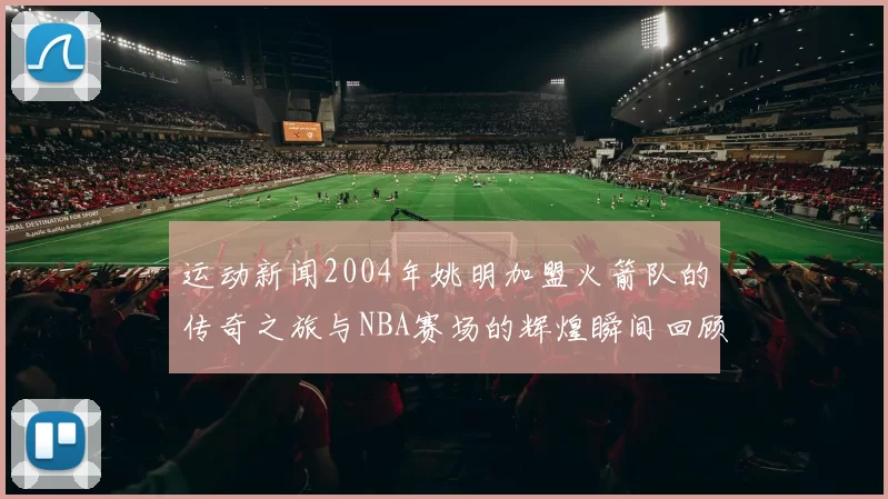 运动新闻2004年姚明加盟火箭队的传奇之旅与NBA赛场的辉煌瞬间回顾
