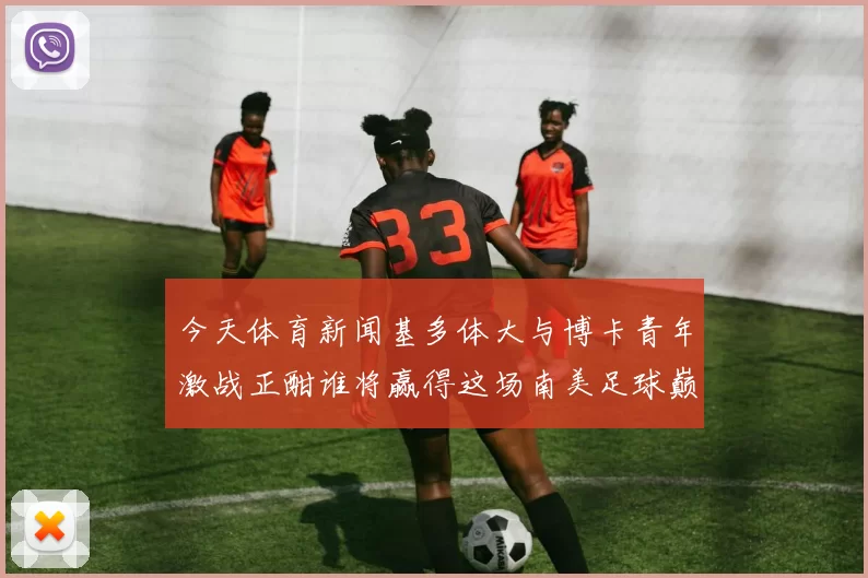 今天体育新闻基多体大与博卡青年激战正酣谁将赢得这场南美足球巅峰对决