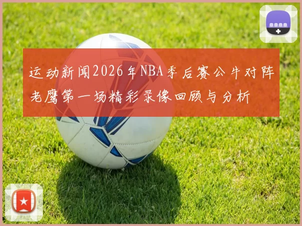 运动新闻2026年NBA季后赛公牛对阵老鹰第一场精彩录像回顾与分析