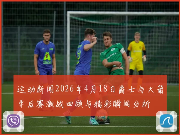 运动新闻2026年4月18日爵士与火箭季后赛激战回顾与精彩瞬间分析