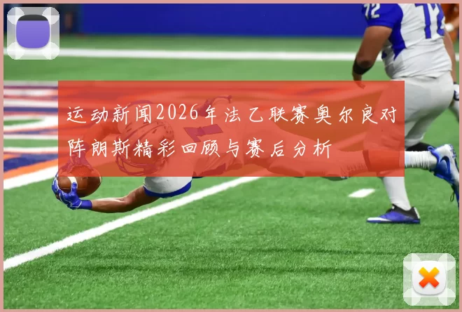 运动新闻2026年法乙联赛奥尔良对阵朗斯精彩回顾与赛后分析