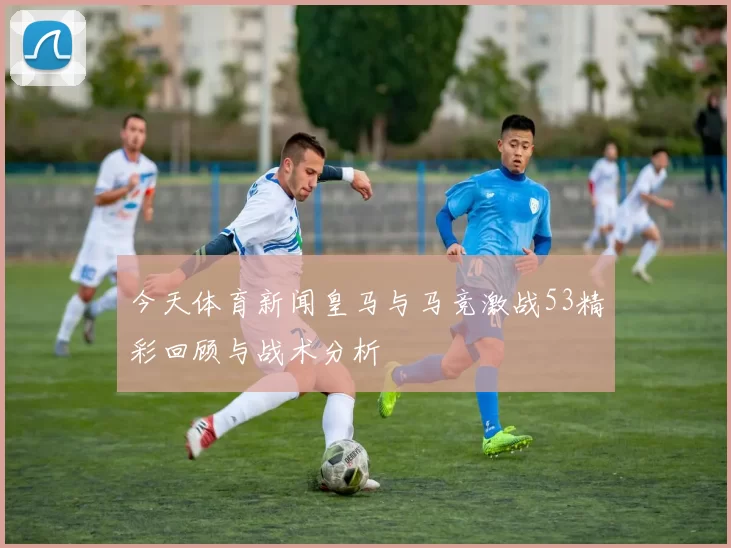 今天体育新闻皇马与马竞激战53精彩回顾与战术分析