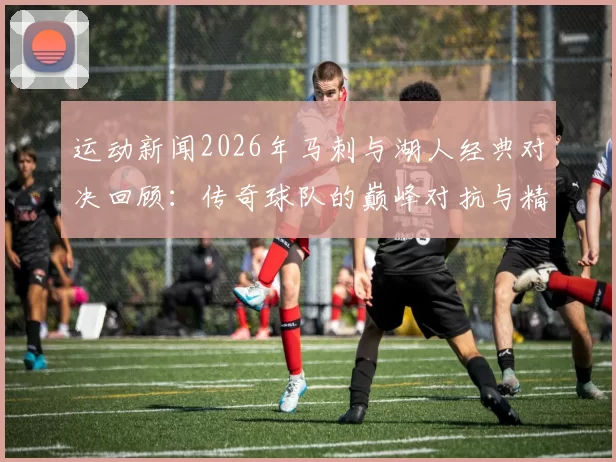 运动新闻2026年马刺与湖人经典对决回顾：传奇球队的巅峰对抗与精彩瞬间
