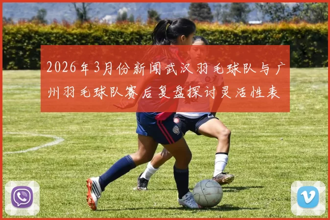2026年3月份新闻武汉羽毛球队与广州羽毛球队赛后复盘探讨灵活性表现与战术调整